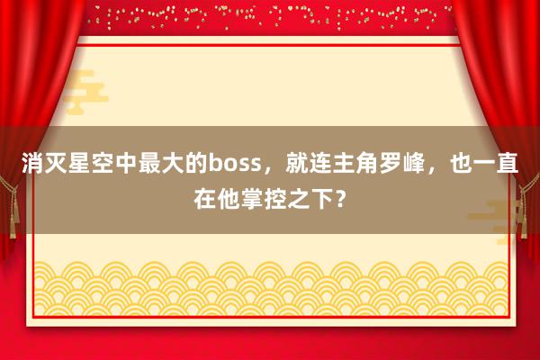 消灭星空中最大的boss，就连主角罗峰，也一直在他掌控之下？