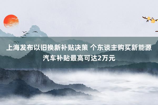 上海发布以旧换新补贴决策 个东谈主购买新能源汽车补贴最高可达2万元