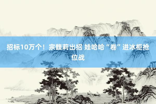 招标10万个！宗馥莉出招 娃哈哈“卷”进冰柜抢位战