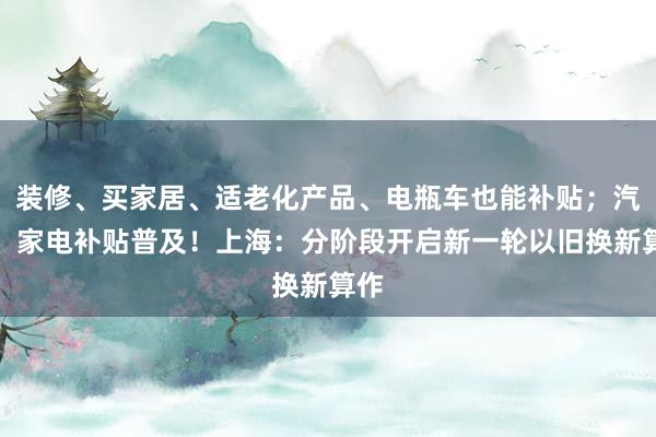 装修、买家居、适老化产品、电瓶车也能补贴；汽车、家电补贴普及！上海：分阶段开启新一轮以旧换新算作