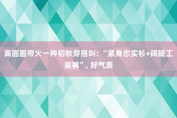 高圆圆带火一种初秋穿搭叫: “紧身忠实衫+阔腿工装裤”, 好气质