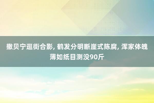 撒贝宁逛街合影, 鹤发分明断崖式陈腐, 浑家体魄薄如纸目测没90斤