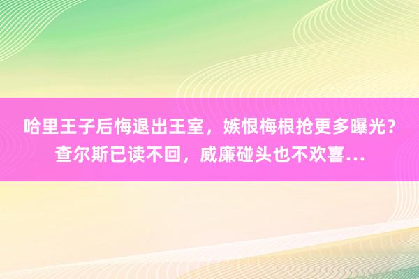 哈里王子后悔退出王室，嫉恨梅根抢更多曝光？查尔斯已读不回，威廉碰头也不欢喜…