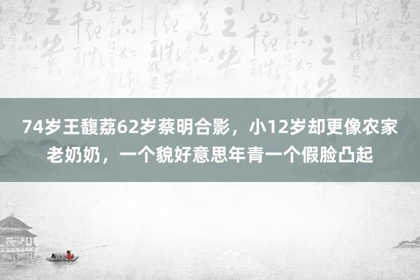 74岁王馥荔62岁蔡明合影，小12岁却更像农家老奶奶，一个貌好意思年青一个假脸凸起