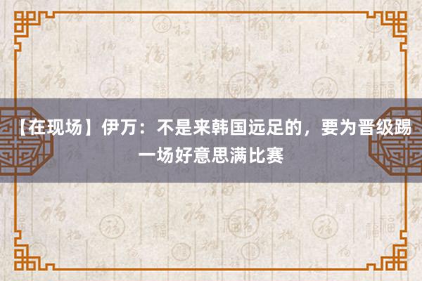 【在现场】伊万：不是来韩国远足的，要为晋级踢一场好意思满比赛