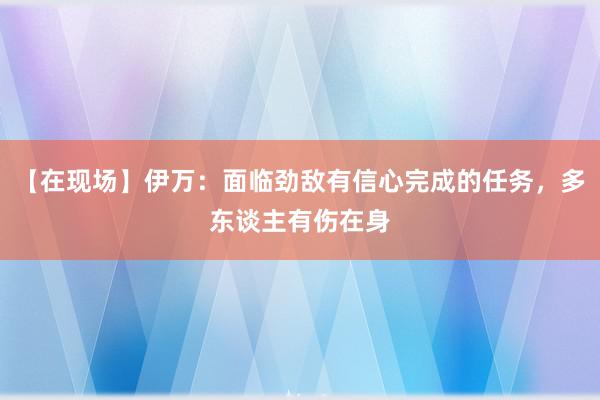 【在现场】伊万：面临劲敌有信心完成的任务，多东谈主有伤在身