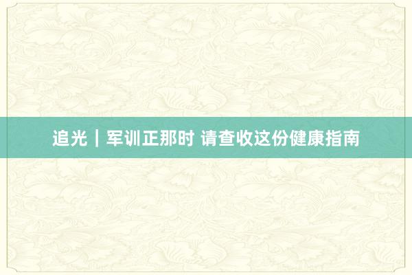 追光｜军训正那时 请查收这份健康指南