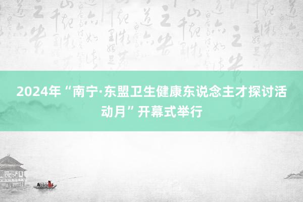 2024年“南宁·东盟卫生健康东说念主才探讨活动月”开幕式举行