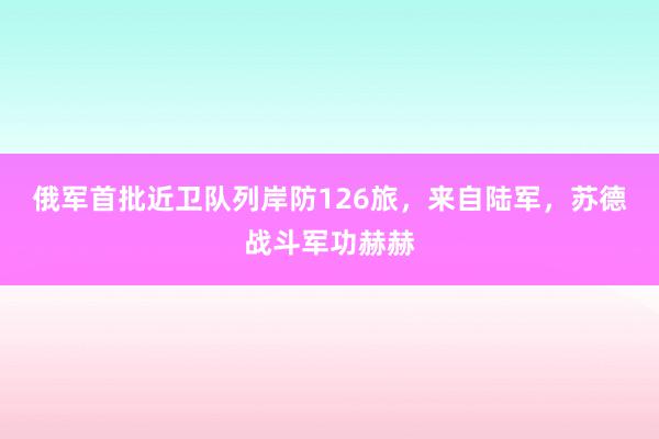 俄军首批近卫队列岸防126旅，来自陆军，苏德战斗军功赫赫