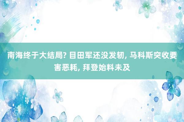 南海终于大结局? 目田军还没发轫, 马科斯突收要害恶耗, 拜登始料未及