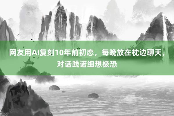 网友用AI复刻10年前初恋，每晚放在枕边聊天，对话践诺细想极恐