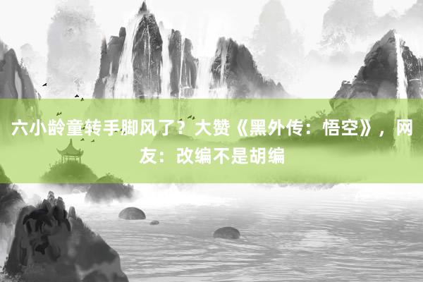 六小龄童转手脚风了？大赞《黑外传：悟空》，网友：改编不是胡编