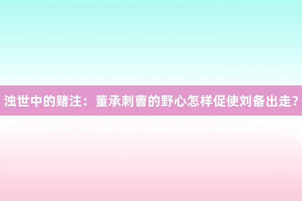 浊世中的赌注：董承刺曹的野心怎样促使刘备出走？