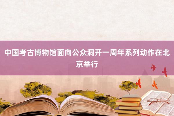 中国考古博物馆面向公众洞开一周年系列动作在北京举行